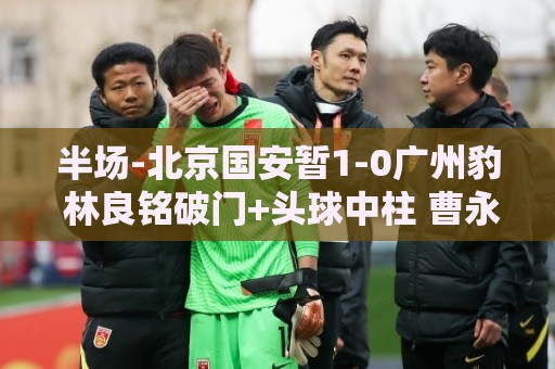 半场-北京国安暂1-0广州豹 林良铭破门+头球中柱 曹永竞献助攻 半场-北京国安暂1-0广州豹 林良铭破门+头球中柱 曹永竞献助攻