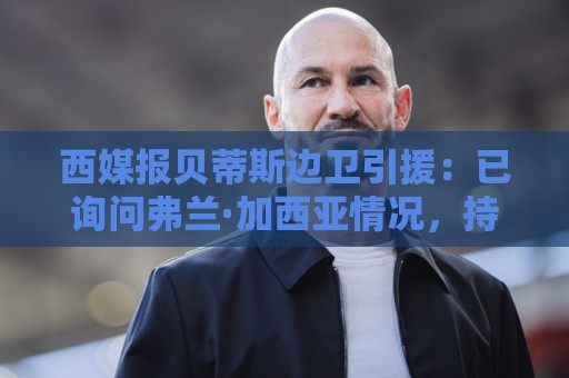 西媒报贝蒂斯边卫引援:已询问弗兰·加西亚情况,持续关注中 西媒报贝蒂斯边卫引援:已询问弗兰·加西亚情况,持续关注中