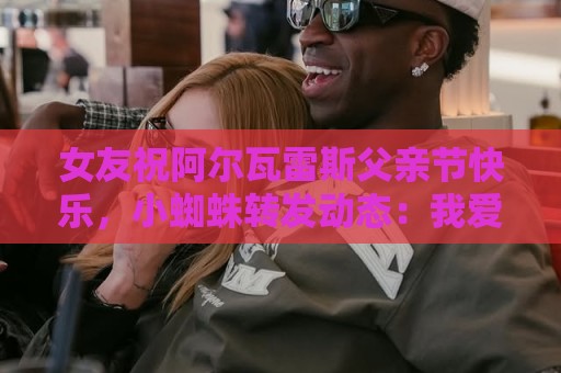 女友祝阿尔瓦雷斯父亲节快乐,小蜘蛛转发动态:我爱你们 女友祝阿尔瓦雷斯父亲节快乐,小蜘蛛转发动态:我爱你们