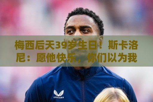 梅西后天39岁生日!斯卡洛尼:愿他快乐,你们以为我会说别的吧? 梅西后天39岁生日!斯卡洛尼:愿他快乐,你们以为我会说别的吧?