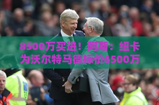 8500万买进!阿斯:纽卡为沃尔特马德标价6500万欧,马竞多特有意 8500万买进!阿斯:纽卡为沃尔特马德标价6500万欧,马竞多特有意