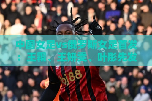 中国女足vs俄罗斯女足首发:王霜、王妍雯、叶彤先发,邵子钦替补 中国女足vs俄罗斯女足首发:王霜、王妍雯、叶彤先发,邵子钦替补