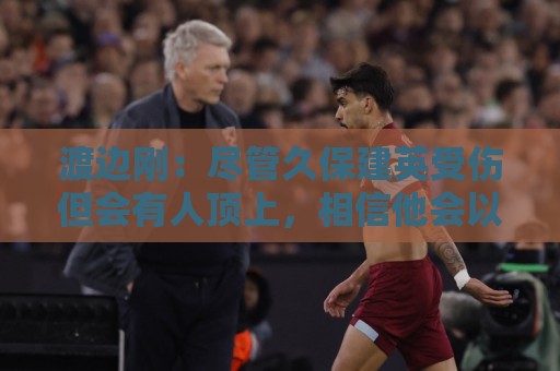 渡边刚:尽管久保建英受伤但会有人顶上,相信他会以更强姿态归来 渡边刚:尽管久保建英受伤但会有人顶上,相信他会以更强姿态归来