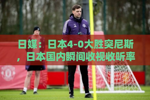 日媒:日本4-0大胜突尼斯,日本国内瞬间收视收听率最高达37% 日媒:日本4-0大胜突尼斯,日本国内瞬间收视收听率最高达37%