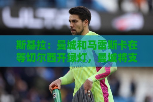 斯基拉:曼城和马雷斯卡在等切尔西开绿灯,曼城将支付一笔赔偿金 斯基拉:曼城和马雷斯卡在等切尔西开绿灯,曼城将支付一笔赔偿金