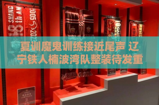 夏训魔鬼训练接近尾声 辽宁铁人楠波湾队整装待发重新上路 夏训魔鬼训练接近尾声 辽宁铁人楠波湾队整装待发重新上路