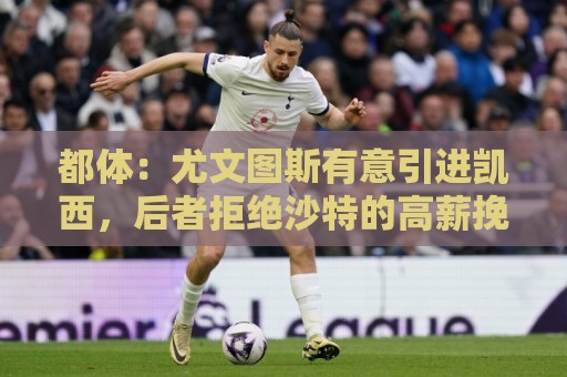 都体:尤文图斯有意引进凯西,后者拒绝沙特的高薪挽留 都体:尤文图斯有意引进凯西,后者拒绝沙特的高薪挽留