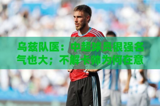 乌兹队医:中超球员很强名气也大;不解卡帅为何在意大利不受认可 乌兹队医:中超球员很强名气也大;不解卡帅为何在意大利不受认可
