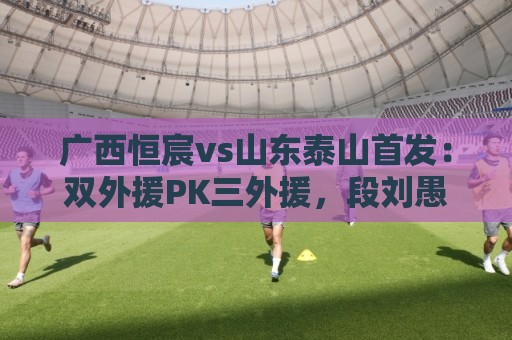 广西恒宸vs山东泰山首发:双外援PK三外援,段刘愚、依木兰登场 广西恒宸vs山东泰山首发:双外援PK三外援,段刘愚、依木兰登场