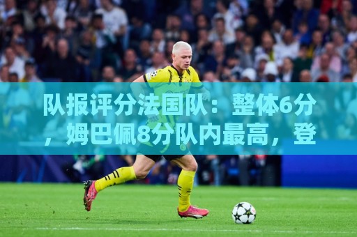 队报评分法国队:整体6分,姆巴佩8分队内最高,登贝莱奥利塞7分 队报评分法国队:整体6分,姆巴佩8分队内最高,登贝莱奥利塞7分