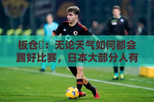 板仓滉:无论天气如何都会踢好比赛,日本大部分人有晚场比赛经验 板仓滉:无论天气如何都会踢好比赛,日本大部分人有晚场比赛经验
