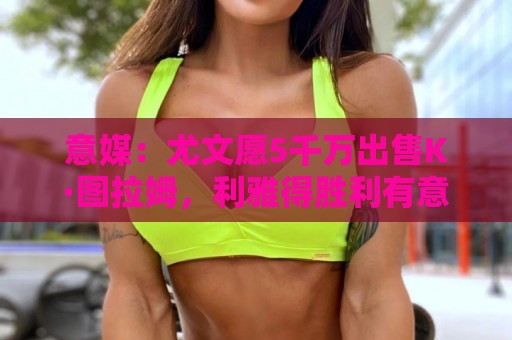 意媒：尤文愿5千万出售K·图拉姆，利雅得胜利有意但球员想去英超