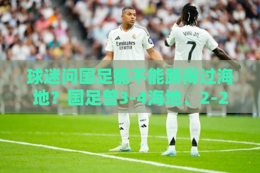 球迷问国足能不能踢得过海地?国足曾3-4海地、2-2海地 球迷问国足能不能踢得过海地?国足曾3-4海地、2-2海地