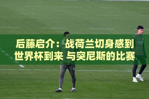 后藤启介:战荷兰切身感到世界杯到来 与突尼斯的比赛会很艰难 后藤启介:战荷兰切身感到世界杯到来 与突尼斯的比赛会很艰难