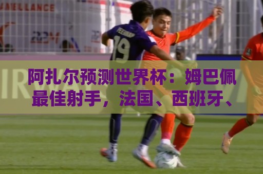 阿扎尔预测世界杯:姆巴佩最佳射手,法国、西班牙、比利时进决赛 阿扎尔预测世界杯:姆巴佩最佳射手,法国、西班牙、比利时进决赛
