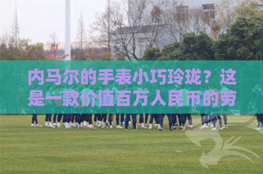 内马尔的手表小巧玲珑?这是一款价值百万人民币的劳力士女性腕表 内马尔的手表小巧玲珑?这是一款价值百万人民币的劳力士女性腕表