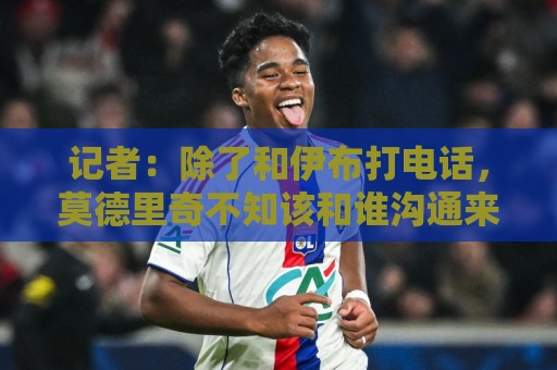 记者:除了和伊布打电话,莫德里奇不知该和谁沟通来了解米兰现状 记者:除了和伊布打电话,莫德里奇不知该和谁沟通来了解米兰现状