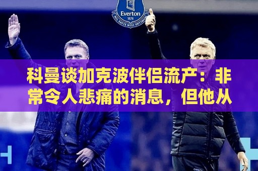 科曼谈加克波伴侣流产:非常令人悲痛的消息,但他从没说过想回家 科曼谈加克波伴侣流产:非常令人悲痛的消息,但他从没说过想回家