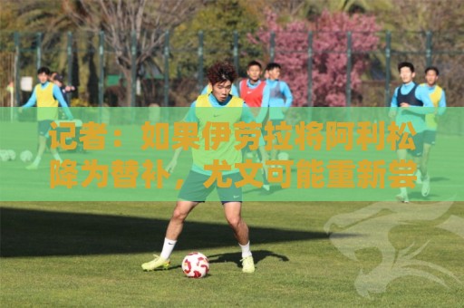 记者:如果伊劳拉将阿利松降为替补,尤文可能重新尝试引进他 记者:如果伊劳拉将阿利松降为替补,尤文可能重新尝试引进他