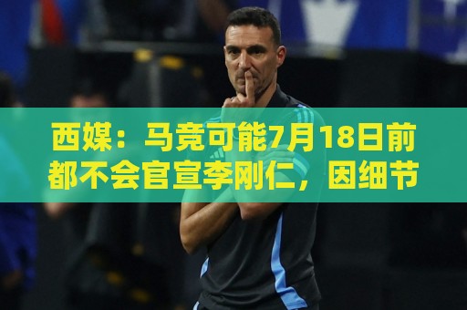 西媒:马竞可能7月18日前都不会官宣李刚仁,因细节和假期等原因 西媒:马竞可能7月18日前都不会官宣李刚仁,因细节和假期等原因
