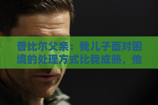 普比尔父亲:我儿子面对困境的处理方式比我成熟,他想在马竞踢球 普比尔父亲:我儿子面对困境的处理方式比我成熟,他想在马竞踢球