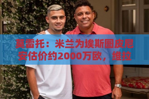 莫雷托:米兰为埃斯图皮尼安估价约2000万欧,维拉希望少付一些 莫雷托:米兰为埃斯图皮尼安估价约2000万欧,维拉希望少付一些