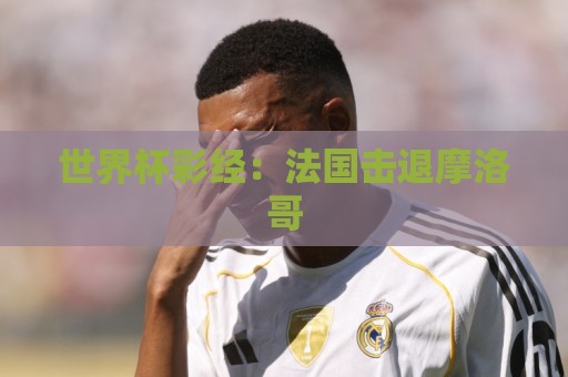 世界杯彩经:法国击退摩洛哥 世界杯彩经:法国击退摩洛哥
