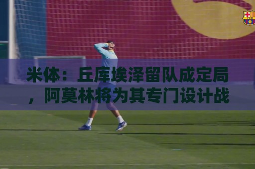 米体:丘库埃泽留队成定局,阿莫林将为其专门设计战术 米体:丘库埃泽留队成定局,阿莫林将为其专门设计战术