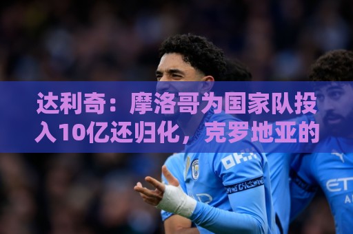 达利奇:摩洛哥为国家队投入10亿还归化,克罗地亚的成绩已是奇迹 达利奇:摩洛哥为国家队投入10亿还归化,克罗地亚的成绩已是奇迹
