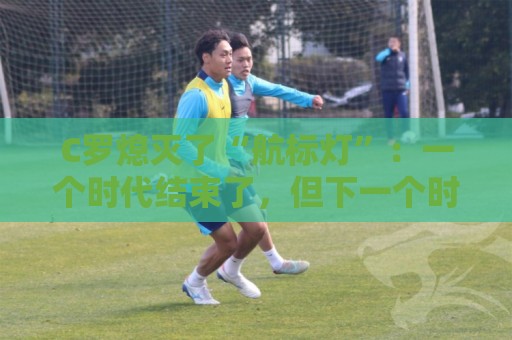 C罗熄灭了“航标灯”:一个时代结束了,但下一个时代还远未到来 C罗熄灭了“航标灯”:一个时代结束了,但下一个时代还远未到来