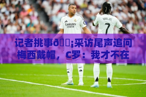 记者挑事😡采访尾声追问梅西戴帽，C罗：我才不在乎梅西呢