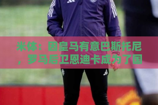 米体:因皇马有意巴斯托尼,罗马后卫恩迪卡成为了国米的首选目标 米体:因皇马有意巴斯托尼,罗马后卫恩迪卡成为了国米的首选目标