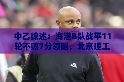 中乙综述:海港B队战平11轮不败7分领跑,北京理工补赛不敌山西 中乙综述:海港B队战平11轮不败7分领跑,北京理工补赛不敌山西