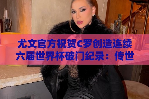 尤文官方祝贺C罗创造连续六届世界杯破门纪录:传世经典,GOAT 尤文官方祝贺C罗创造连续六届世界杯破门纪录:传世经典,GOAT