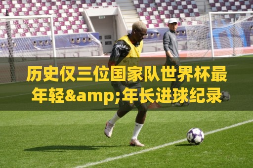 历史仅三位国家队世界杯最年轻&年长进球纪录者:梅&罗&劳德鲁普 历史仅三位国家队世界杯最年轻&年长进球纪录者:梅&罗&劳德鲁普
