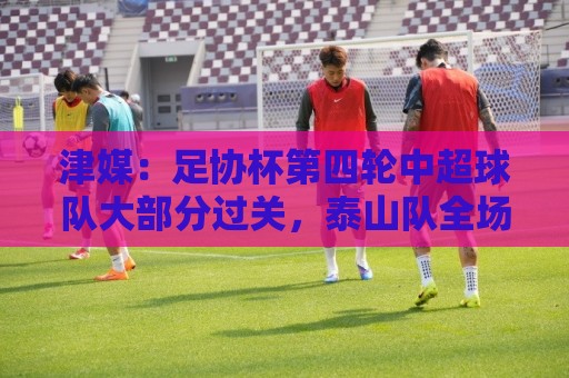 津媒:足协杯第四轮中超球队大部分过关,泰山队全场占据主动 津媒:足协杯第四轮中超球队大部分过关,泰山队全场占据主动