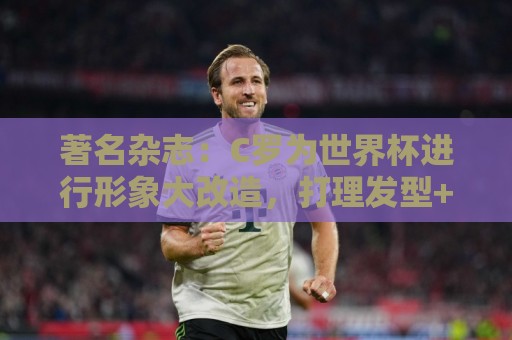 著名杂志:C罗为世界杯进行形象大改造,打理发型+修饰妆容 著名杂志:C罗为世界杯进行形象大改造,打理发型+修饰妆容