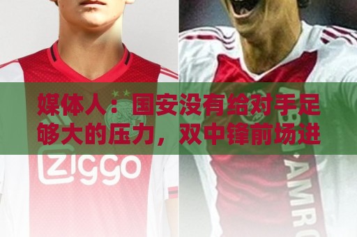 媒体人:国安没有给对手足够大的压力,双中锋前场进攻活力不够 媒体人:国安没有给对手足够大的压力,双中锋前场进攻活力不够