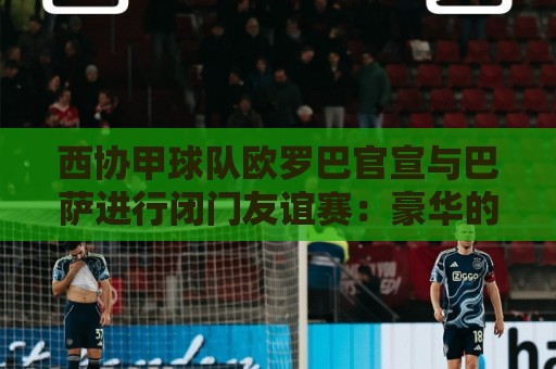 西协甲球队欧罗巴官宣与巴萨进行闭门友谊赛:豪华的对手! 西协甲球队欧罗巴官宣与巴萨进行闭门友谊赛:豪华的对手!