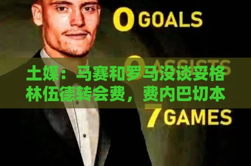 土媒:马赛和罗马没谈妥格林伍德转会费,费内巴切本周将再次尝试 土媒:马赛和罗马没谈妥格林伍德转会费,费内巴切本周将再次尝试