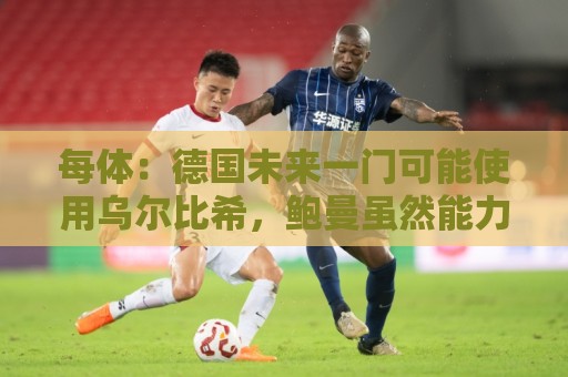 每体：德国未来一门可能使用乌尔比希，鲍曼虽然能力强但年龄太大