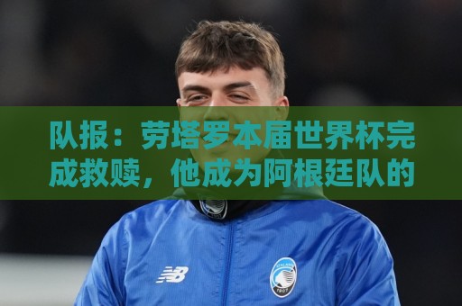 队报:劳塔罗本届世界杯完成救赎,他成为阿根廷队的关键人物 队报:劳塔罗本届世界杯完成救赎,他成为阿根廷队的关键人物
