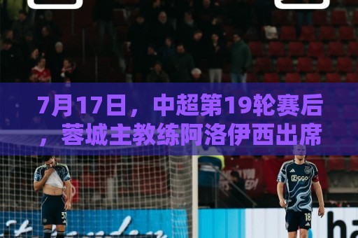7月17日,中超第19轮赛后,蓉城主教练阿洛伊西出席新闻发布会 7月17日,中超第19轮赛后,蓉城主教练阿洛伊西出席新闻发布会