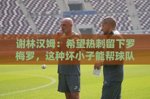 谢林汉姆:希望热刺留下罗梅罗,这种坏小子能帮球队震慑对手 谢林汉姆:希望热刺留下罗梅罗,这种坏小子能帮球队震慑对手