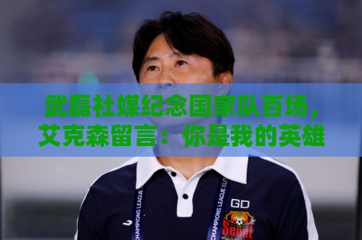 武磊社媒纪念国家队百场,艾克森留言:你是我的英雄,兄弟,Nb 武磊社媒纪念国家队百场,艾克森留言:你是我的英雄,兄弟,Nb