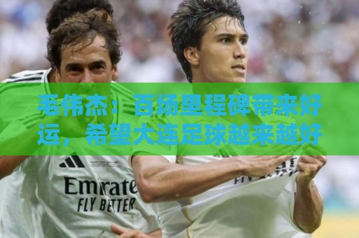 毛伟杰:百场里程碑带来好运,希望大连足球越来越好 毛伟杰:百场里程碑带来好运,希望大连足球越来越好