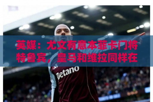 英媒:尤文有意本菲卡门将特鲁宾,皇马和维拉同样在关注他 英媒:尤文有意本菲卡门将特鲁宾,皇马和维拉同样在关注他