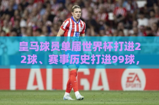 皇马球员单届世界杯打进22球、赛事历史打进99球,俱乐部之中最多 皇马球员单届世界杯打进22球、赛事历史打进99球,俱乐部之中最多