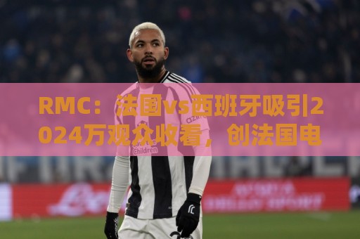 RMC:法国vs西班牙吸引2024万观众收看,创法国电视六台年度新高 RMC:法国vs西班牙吸引2024万观众收看,创法国电视六台年度新高