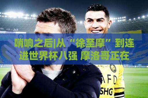 哨响之后|从“徐至摩”到连进世界杯八强 摩洛哥正在对的路上飞奔 哨响之后|从“徐至摩”到连进世界杯八强 摩洛哥正在对的路上飞奔